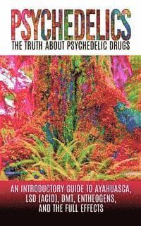 Psychedelics: The Truth About Psychedelic Drugs: An Introductory Guide to Ayahuasca, LSD (Acid), DMT, Entheogens, And The Full Effec