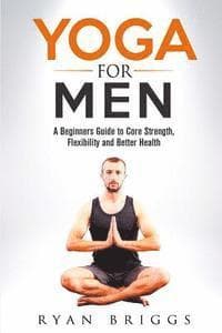 Yoga for Men: A Beginners Guide to Core Strength, Flexibility and Better Health