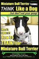Miniature Bull Terrier Training Think Like a Dog, But Don't Eat Your Poop!: Here's EXACTLY How to TRAIN Your Miniature Bull Terrier