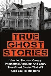 True Ghost Stories: Haunted Houses, Creepy Paranormal Accounts And Scary True Ghost Stories That Will Chill You To The Bone - Real True Ghost Stories