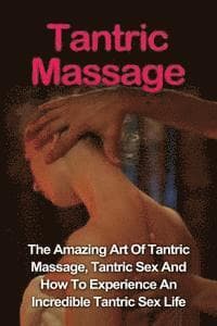Tantric Massage: Learn The Amazing Art Of Tantric Massage, Tantric Sex And How To Experience An Incredible Tantric Sex Life Today: Tant