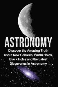 Astronomy: Astronomy For Beginners: Discover The Amazing Truth About New Galaxies, Worm Holes, Black Holes And The Latest Discoveries In Astronomy