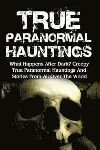 True Paranormal Hauntings: What Happens After Dark? Creepy True Paranormal Hauntings And Stories From All Over The World