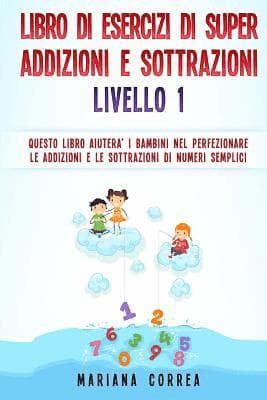 LIBRO DI ESERCIZI Di SUPER ADDIZIONI E SOTTRAZIONI LIVELLO 1: QUESTO LIBRO AIUTERA I BAMBINI NEL PERFEZIONARE LE ADDIZIONI E LE SOTTRAZIONI Di NUMERI