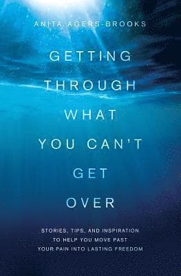 Getting Through What You Can't Get Over: Stories, Tips, and Inspiration to Help You Move Past Your Pain Into Lasting Freedom