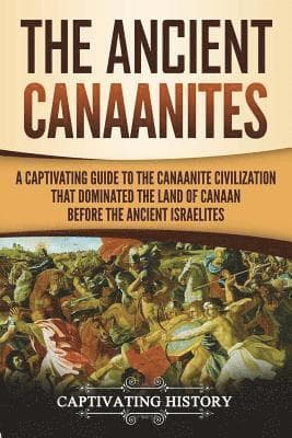 The Ancient Canaanites: A Captivating Guide to the Canaanite Civilization that Dominated the Land of Canaan Before the Ancient Israelites