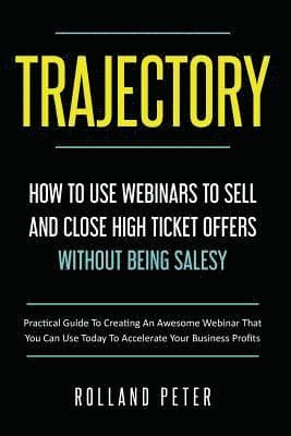 Trajectory- How to Use Webinars to Sell and Close High Ticket Offers Without Being Salesy: Practical Guide to Creating an Awesome Webinar That You Can