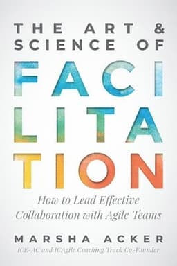 The Art & Science of Facilitation: How to Lead Effective Collaboration with Agile Teams