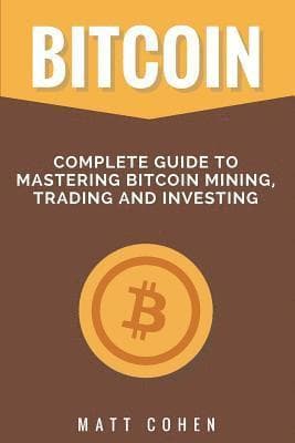 Bitcoin: Complete Guide to Mastering Bitcoin Mining, Trading, and Investing