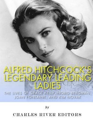 Alfred Hitchcock's Legendary Leading Ladies: The Lives of Grace Kelly, Ingrid Bergman, Joan Fontaine, and Kim Novak