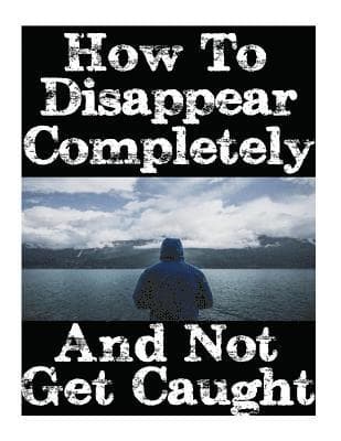 How To Disappear Completely and Not Get Caught: 26 Lessons On How To Evade The Authorities, Establish A New Identity, and Start A New Life Without Lea