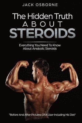 The Hidden Truth About Steroids: Everything You Need To Know About Anabolic Steroids - How To Use Steroids, Diary Of A User And Much More