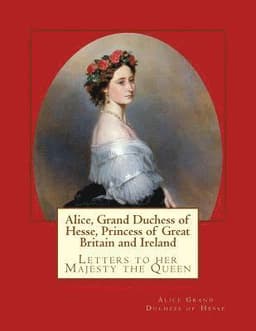 Alice, Grand Duchess of Hesse, Princess of Great Britain and Ireland: Letters to her Majesty the Queen