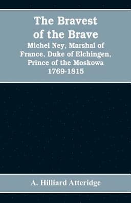 bravest of the brave, Michel Ney, marshal of France, duke of Elchingen, prince of the Moskowa 1769-1815