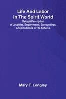 Life and labor in the spirit world; Being a description of localities, employments, surroundings, and conditions in the spheres.