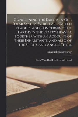 Concerning the Earths in Our Solar System, Which Are Called Planets, and Concerning the Earths in the Starry Heaven. Together With an Account of Their Inhabitants, and Also of the Spirits and Angel...