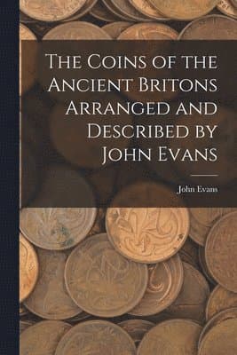 Coins of the Ancient Britons Arranged and Described by John Evans