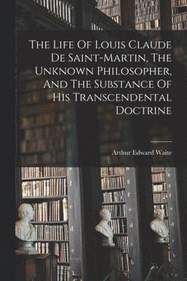 Life Of Louis Claude De Saint-martin, The Unknown Philosopher, And The Substance Of His Transcendental Doctrine
