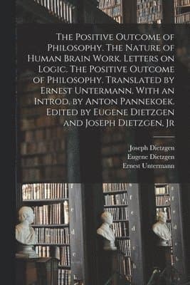 Positive Outcome of Philosophy. The Nature of Human Brain Work. Letters on Logic. The Positive Outcome of Philosophy. Translated by Ernest Untermann. With an Introd. by Anton Pannekoek. Edited by E...