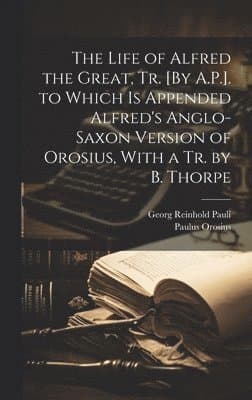 Life of Alfred the Great, Tr. [By A.P.]. to Which Is Appended Alfred's Anglo-Saxon Version of Orosius, With a Tr. by B. Thorpe