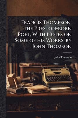 Francis Thompson, the Preston-born Poet, With Notes on Some of his Works, by John Thomson