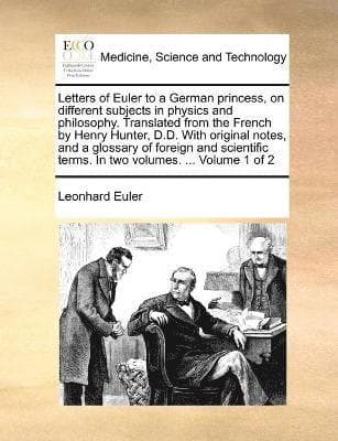 Letters of Euler to a German princess, on different subjects in physics and philosophy. Translated from the French by Henry Hunter, D.D. With original notes, and a glossary of foreign and scientifi...