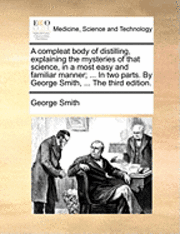 Compleat Body of Distilling, Explaining the Mysteries of That Science, in a Most Easy and Familiar Manner; ... in Two Parts. by George Smith, ... the Third Edition.