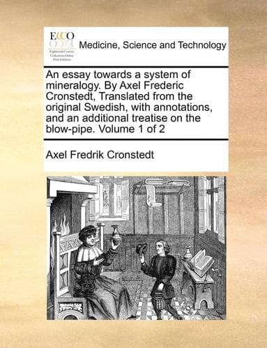 Essay Towards a System of Mineralogy. by Axel Frederic Cronstedt, Translated from the Original Swedish, with Annotations, and an Additional Treatise on the Blow-Pipe. Volume 1 of 2