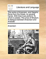 Works of Anacreon, and Sappho. Done from the Greek, by Several Hands. with Their Lives Prefix'd. to Which Is Added, the Prize of Wisdom. a Dialogue Between Anacreon and Aristotle