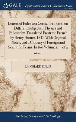 Letters of Euler to a German Princess, on Different Subjects in Physics and Philosophy. Translated From the French by Henry Hunter, D.D. With Original Notes, and a Glossary of Foreign and Scientifi...