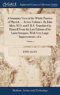 Summary View of the Whole Practice of Physick. ... In two Volumes. By John Allen, M.D. and F.R.S. Translated by Himself From the Last Edition of his Latin Synopsis, With Very Large Improvements. of...