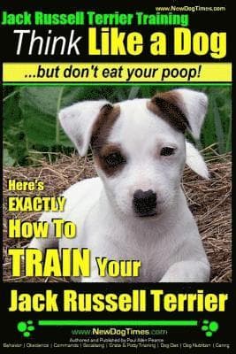 Jack Russell Terrier Training, Think Like a Dog, But Don't Eat your Poop!: Here's EXACTLY How To Train Your Jack Russell Terrier