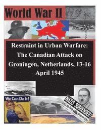 Restraint in Urban Warfare: The Canadian Attack on Groningen, Netherlands, 13-16 April 1945