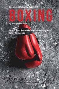 Becoming Mentally Tougher In Boxing by Using Meditation: Reach Your Potential by Controlling Your Inner Thoughts