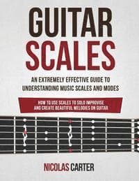 Guitar Scales: An Extremely Effective Guide To Understanding Music Scales And Modes & How To Use Them To Solo, Improvise And Create B