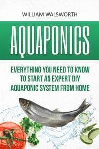 Aquaponics: Everything You Need to Know to Start an Expert DIY Aquaponic System from Home