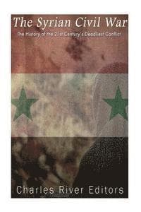 The Syrian Civil War: The History of the 21st Century's Deadliest Conflict