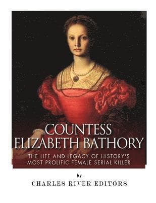 Countess Elizabeth Bathory: The Life and Legacy of History's Most Prolific Female Serial Killer