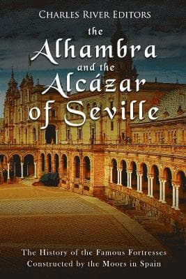 The Alhambra and the Alcázar of Seville: The History of the Famous Fortresses Constructed by the Moors in Spain
