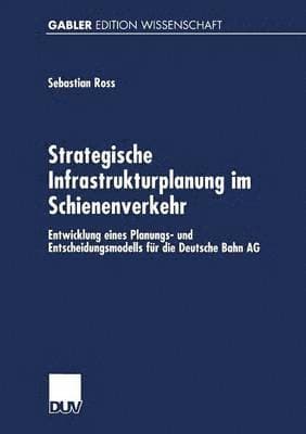 Strategische Infrastrukturplanung Im Schienenverkehr: Entwicklung Eines Planungs- Und Entscheidungsmodells Für Die Deutsche Bahn AG