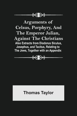 Arguments of Celsus, Porphyry, and the Emperor Julian, Against the Christians; Also Extracts from Diodorus Siculus, Josephus, and Tacitus, Relating...