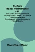 A Letter to the Rev. William Maskell, A.M.; How far the Judicial Committee of the Privy Council commits the Church of England by its decision, even al